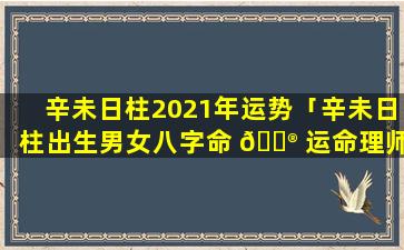 辛未日柱2021年运势「辛未日柱出生男女八字命 💮 运命理师念鲜」